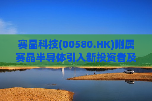 赛晶科技(00580.HK)附属赛晶半导体引入新投资者及收购湖南虹安全部股权