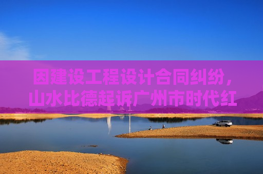因建设工程设计合同纠纷，山水比德起诉广州市时代红卫投资发展有限公司