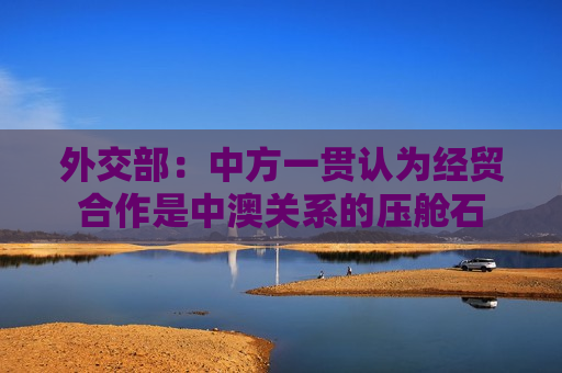 外交部：中方一贯认为经贸合作是中澳关系的压舱石