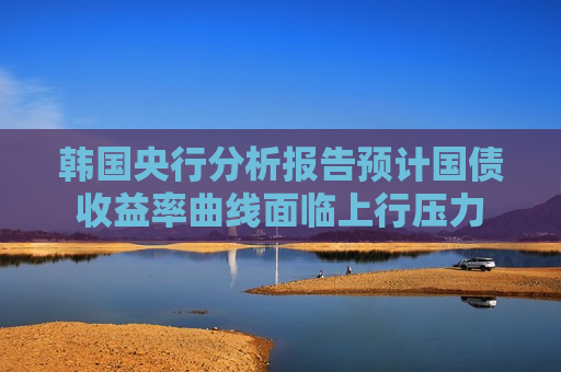 韩国央行分析报告预计国债收益率曲线面临上行压力