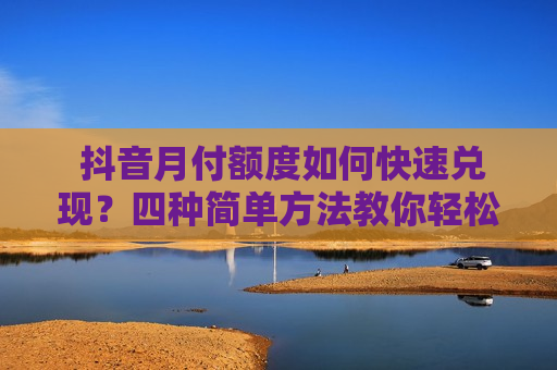 抖音月付额度如何快速兑现？四种简单方法教你轻松变现