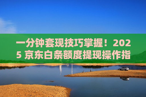 一分钟套现技巧掌握！2025 京东白条额度提现操作指南