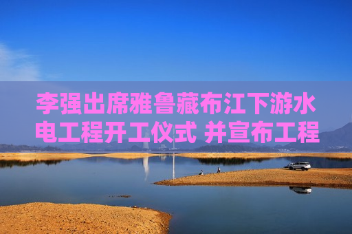 李强出席雅鲁藏布江下游水电工程开工仪式 并宣布工程开工