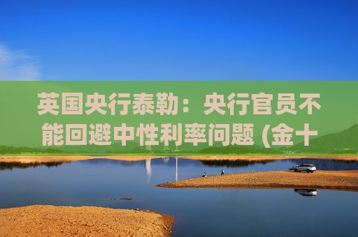 英国央行泰勒：央行官员不能回避中性利率问题 (金十数据APP)