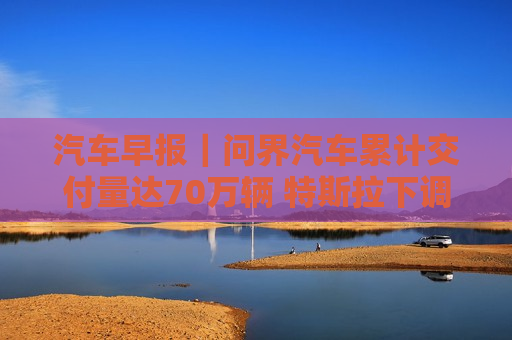 汽车早报｜问界汽车累计交付量达70万辆 特斯拉下调香港Model 3售价