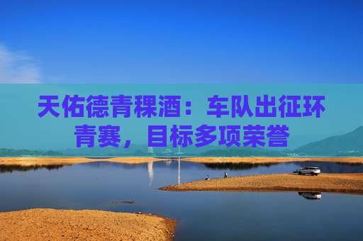天佑德青稞酒：车队出征环青赛，目标多项荣誉