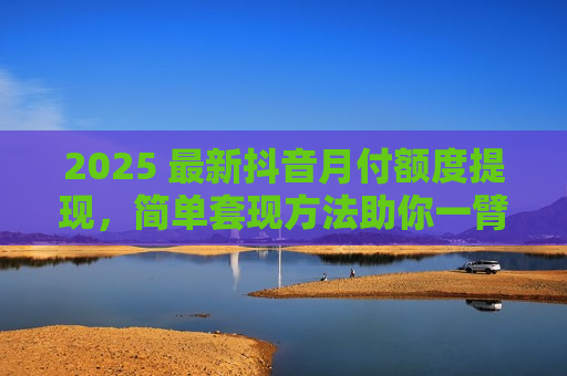 2025 最新抖音月付额度提现，简单套现方法助你一臂之力