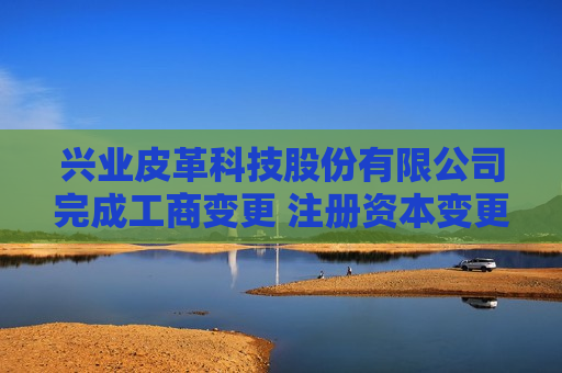 兴业皮革科技股份有限公司完成工商变更 注册资本变更增至29555注册资本
