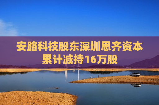 安路科技股东深圳思齐资本累计减持16万股