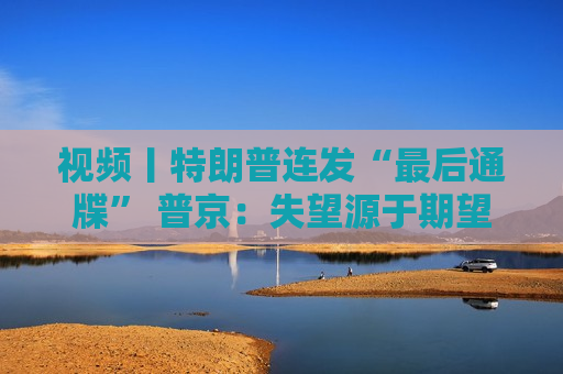 视频丨特朗普连发“最后通牒” 普京：失望源于期望太高