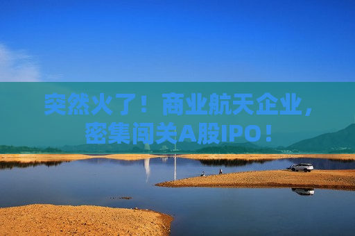 突然火了！商业航天企业，密集闯关A股IPO！