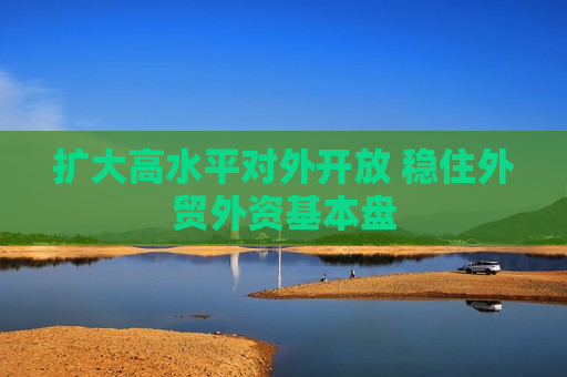 扩大高水平对外开放 稳住外贸外资基本盘