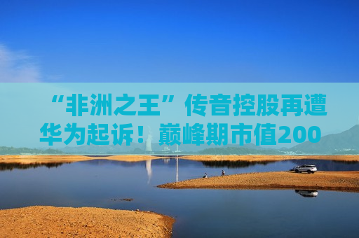 “非洲之王”传音控股再遭华为起诉！巅峰期市值2000亿元，目前不到一半，刚刚回应！