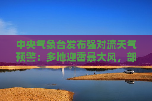 中央气象台发布强对流天气预警：多地迎雷暴大风，部分地区风力超11级