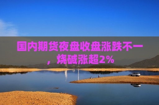 国内期货夜盘收盘涨跌不一，烧碱涨超2%