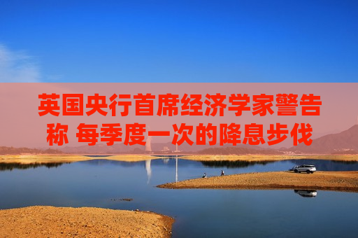 英国央行首席经济学家警告称 每季度一次的降息步伐未来或难维持