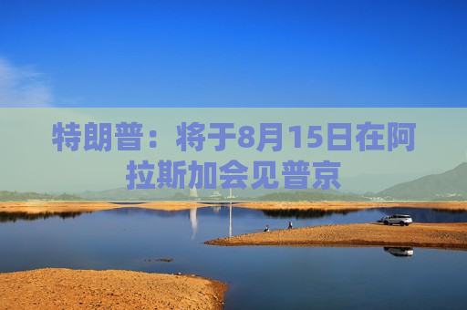 特朗普：将于8月15日在阿拉斯加会见普京