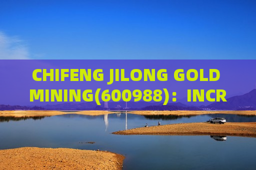 CHIFENG JILONG GOLD MINING(600988)：INCREASES COPPER AND GOLD RESERVES IN LAOS MINING AREA; SALES VOLUME AND PRICES TO RISE