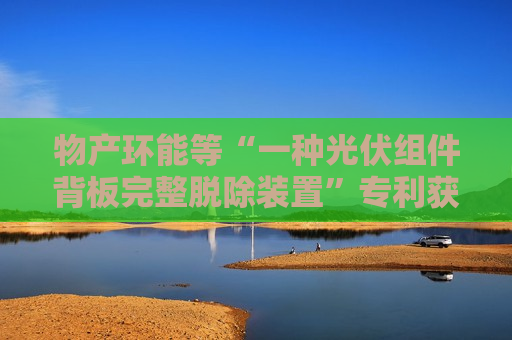 物产环能等“一种光伏组件背板完整脱除装置”专利获授权