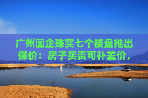 广州国企珠实七个楼盘推出保价：房子买贵可补差价，年底有效