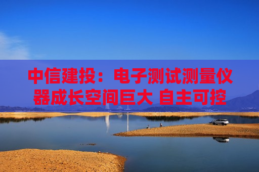 中信建投：电子测试测量仪器成长空间巨大 自主可控与出海共振