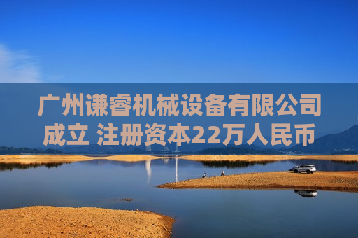 广州谦睿机械设备有限公司成立 注册资本22万人民币
