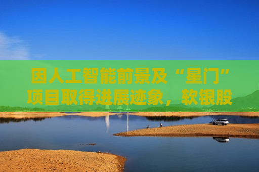 因人工智能前景及“星门”项目取得进展迹象，软银股价飙升