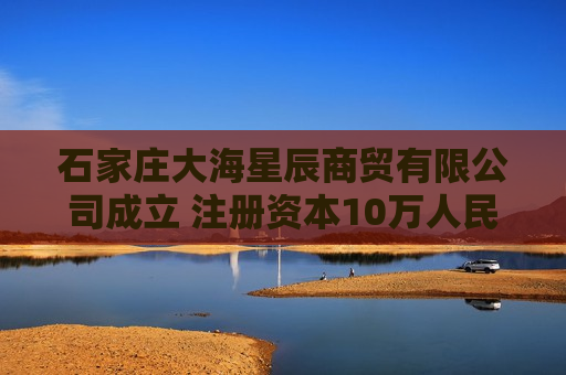 石家庄大海星辰商贸有限公司成立 注册资本10万人民币