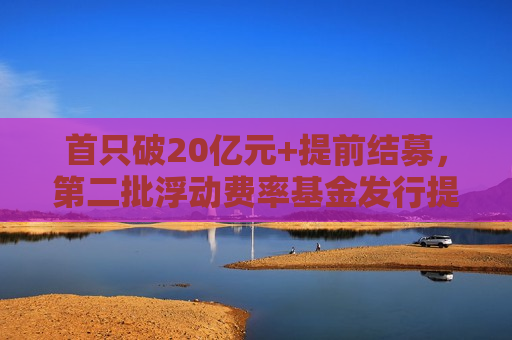 首只破20亿元+提前结募，第二批浮动费率基金发行提速