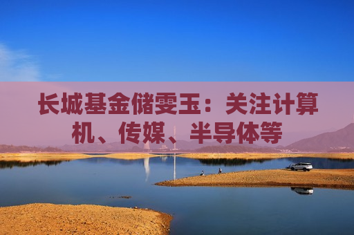 长城基金储雯玉：关注计算机、传媒、半导体等