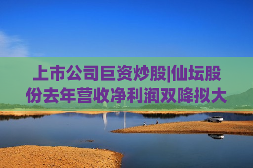 上市公司巨资炒股|仙坛股份去年营收净利润双降拟大规模“炒股” 10亿元额度占净资产的21%