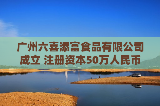 广州六喜添富食品有限公司成立 注册资本50万人民币
