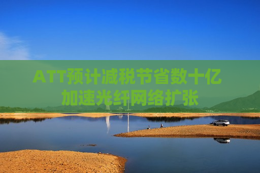 ATT预计减税节省数十亿 加速光纤网络扩张