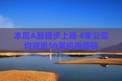 本周A股稳步上扬 4家公司均迎逾50家机构调研