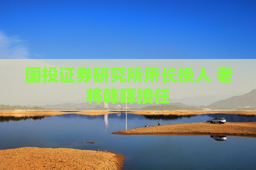 国投证券研究所所长换人 老将韩晖接任