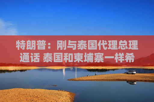 特朗普：刚与泰国代理总理通话 泰国和柬埔寨一样希望实现停火