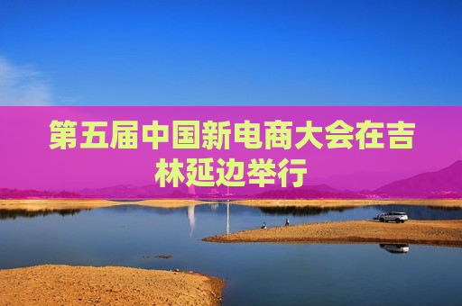 第五届中国新电商大会在吉林延边举行