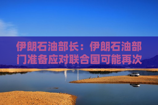伊朗石油部长：伊朗石油部门准备应对联合国可能再次实施的制裁情况