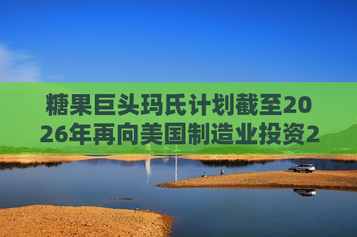 糖果巨头玛氏计划截至2026年再向美国制造业投资20亿美元