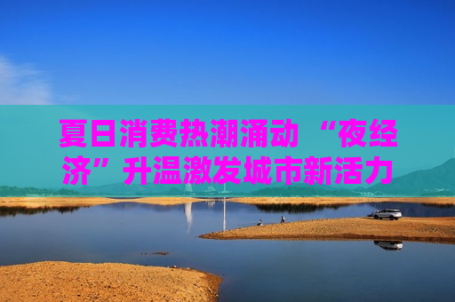 夏日消费热潮涌动 “夜经济”升温激发城市新活力