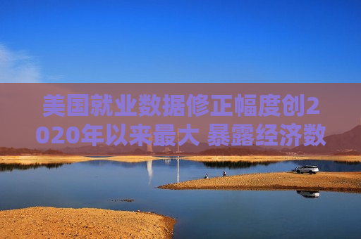 美国就业数据修正幅度创2020年以来最大 暴露经济数据的缺陷