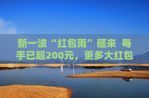 新一波“红包雨”砸来  每手已超200元，更多大红包在路上