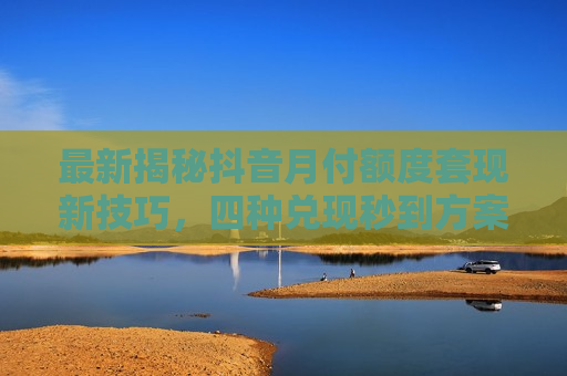最新揭秘抖音月付额度套现新技巧，四种兑现秒到方案助你安全提现