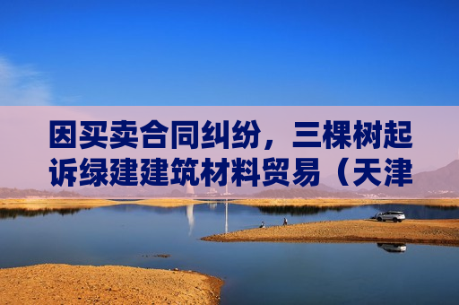 因买卖合同纠纷，三棵树起诉绿建建筑材料贸易（天津）有限公司