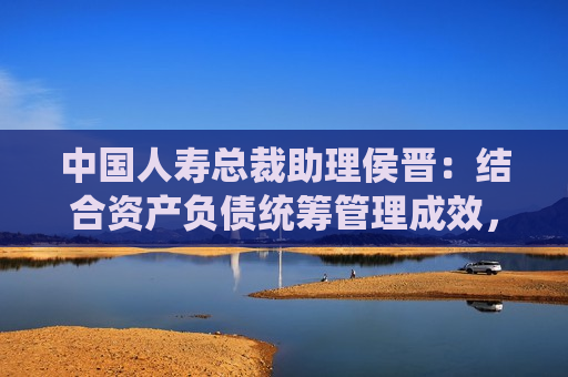 中国人寿总裁助理侯晋：结合资产负债统筹管理成效，有信心管理好利率和利差损风险