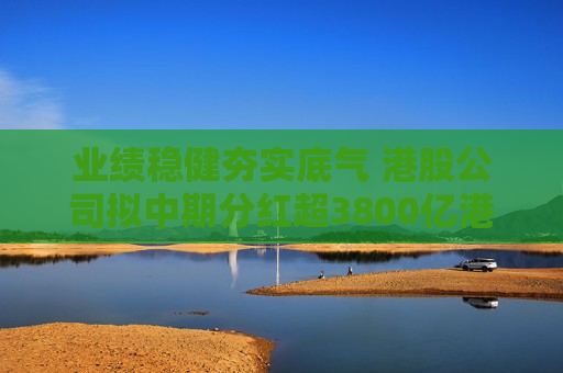 业绩稳健夯实底气 港股公司拟中期分红超3800亿港元