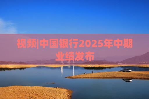 视频|中国银行2025年中期业绩发布
