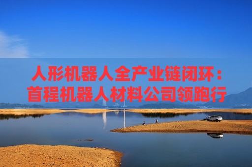人形机器人全产业链闭环：首程机器人材料公司领跑行业！
