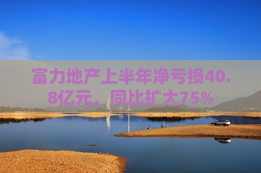 富力地产上半年净亏损40.8亿元，同比扩大75%