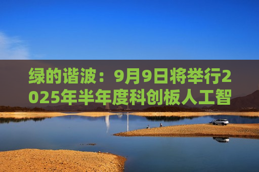 绿的谐波：9月9日将举行2025年半年度科创板人工智能行业集体业绩说明会